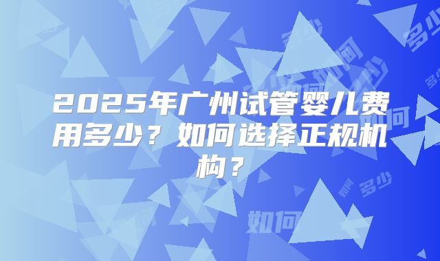 2025年广州试管婴儿费用多少?如何选择正规机构?