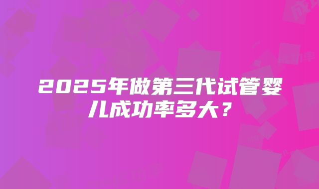 2025年做第三代试管婴儿成功率多大？
