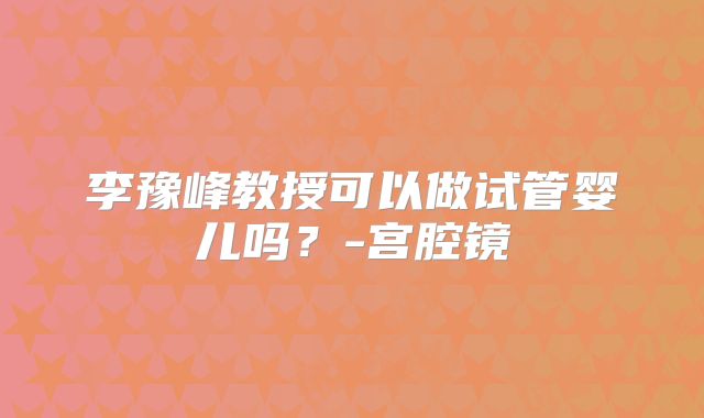 李豫峰教授可以做试管婴儿吗?-宫腔镜