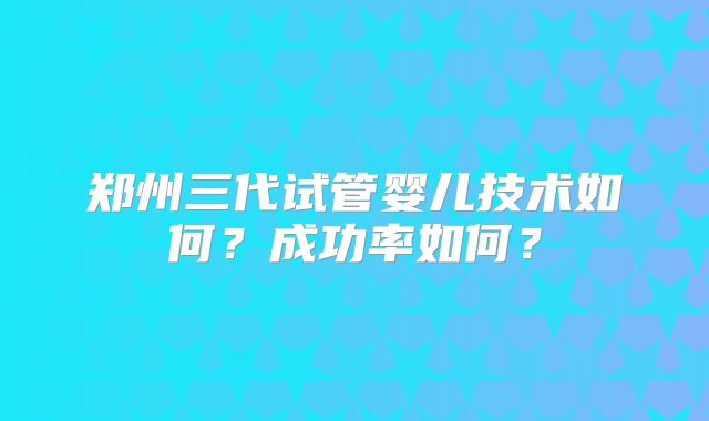 郑州三代试管婴儿技术如何?成功率如何?
