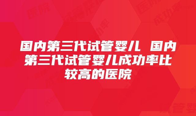 国内第三代试管婴儿 国内第三代试管婴儿成功率比较高的医院