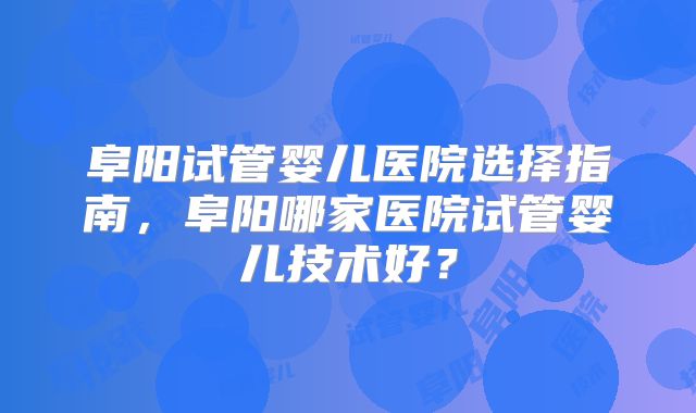 阜阳试管婴儿医院选择指南,阜阳哪家医院试管婴儿技术好?