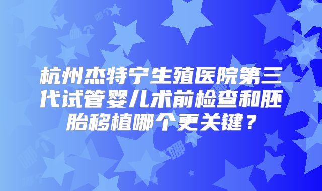 杭州杰特宁生殖医院第三代试管婴儿术前检查和胚胎移植哪个更关键?