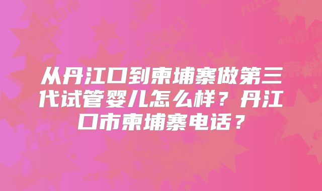 从丹江口到柬埔寨做第三代试管婴儿怎么样？丹江口市柬埔寨电话？