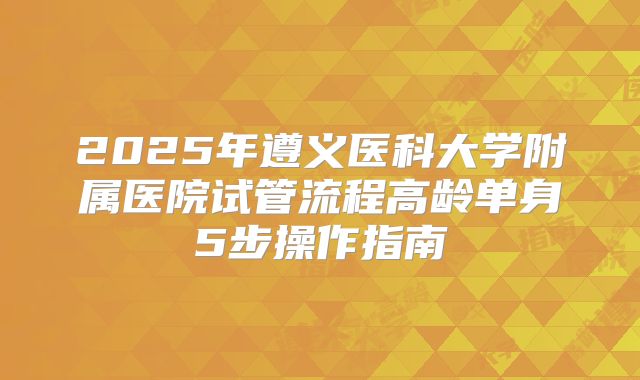 2025年遵义医科大学附属医院试管流程高龄单身5步操作指南