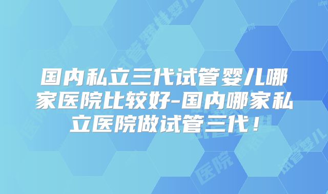 国内私立三代试管婴儿哪家医院比较好-国内哪家私立医院做试管三代!