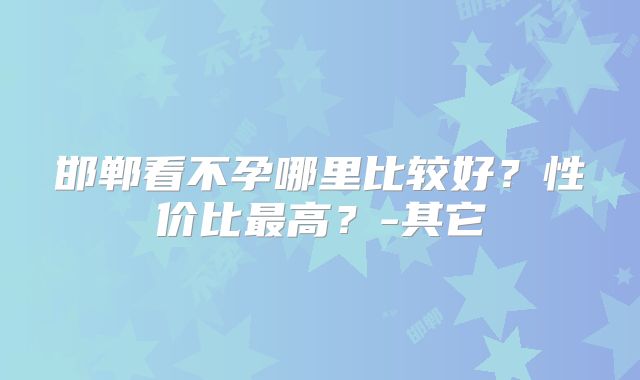 邯郸看不孕哪里比较好？性价比最高？-其它