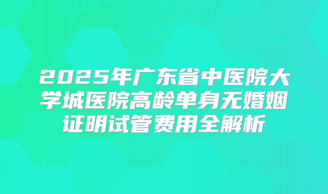 2025年广东省中医院大学城医院高龄单身无婚姻证明试管费用全解析
