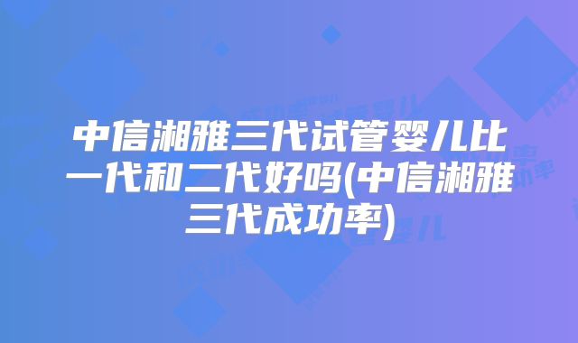 中信湘雅三代试管婴儿比一代和二代好吗(中信湘雅三代成功率)