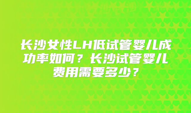 长沙女性LH低试管婴儿成功率如何?长沙试管婴儿费用需要多少?