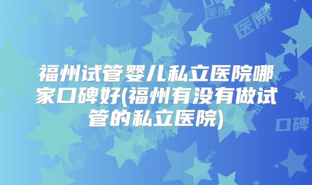 福州试管婴儿私立医院哪家口碑好(福州有没有做试管的私立医院)