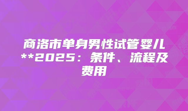 商洛市单身男性试管婴儿**2025：条件、流程及费用