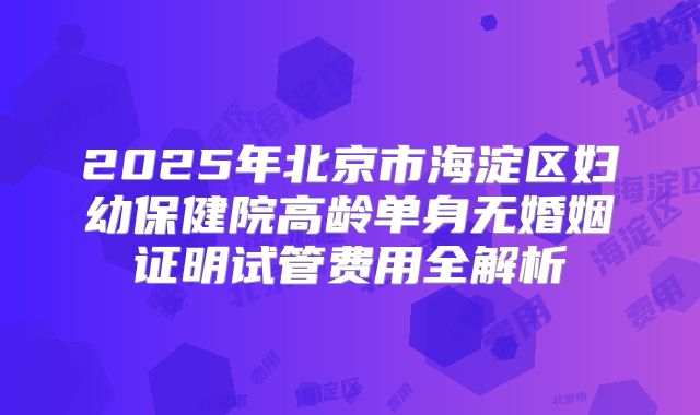 2025年北京市海淀区妇幼保健院高龄单身无婚姻证明试管费用全解析
