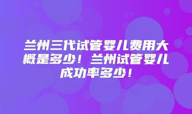 兰州三代试管婴儿费用大概是多少！兰州试管婴儿成功率多少！
