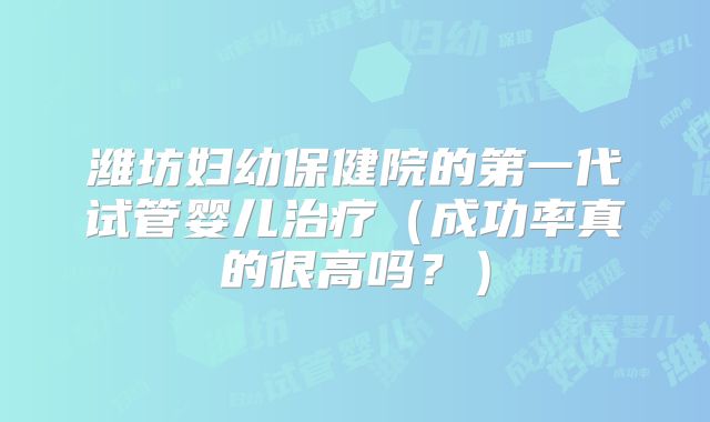 潍坊妇幼保健院的第一代试管婴儿治疗(成功率真的很高吗?)