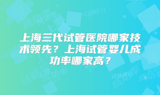 上海三代试管医院哪家技术领先?上海试管婴儿成功率哪家高?