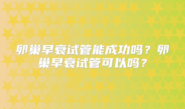 卵巢早衰试管能成功吗?卵巢早衰试管可以吗?