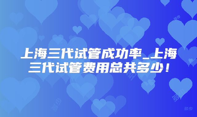 上海三代试管成功率_上海三代试管费用总共多少！