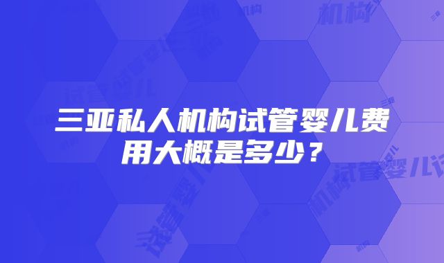 三亚私人机构试管婴儿费用大概是多少?