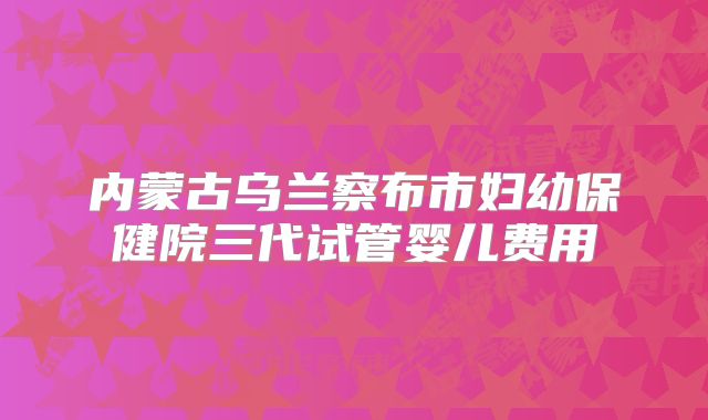 内蒙古乌兰察布市妇幼保健院三代试管婴儿费用