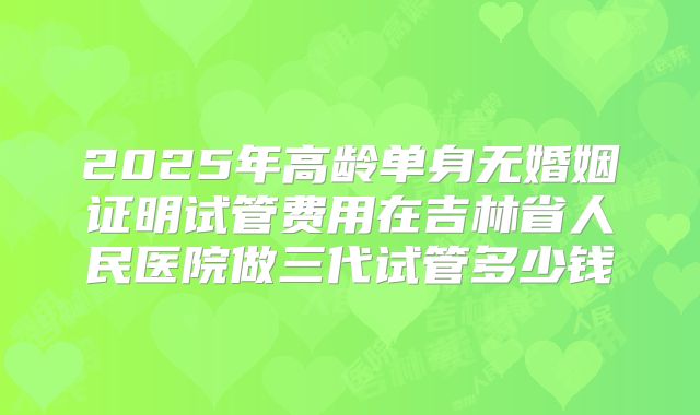 2025年高龄单身无婚姻证明试管费用在吉林省人民医院做三代试管多少钱
