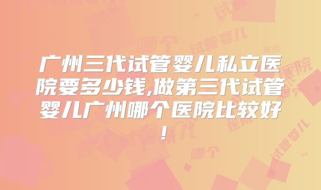 广州三代试管婴儿私立医院要多少钱,做第三代试管婴儿广州哪个医院比较好！