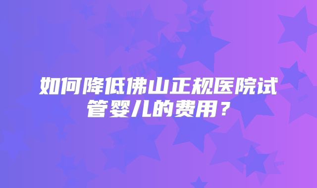 如何降低佛山正规医院试管婴儿的费用?