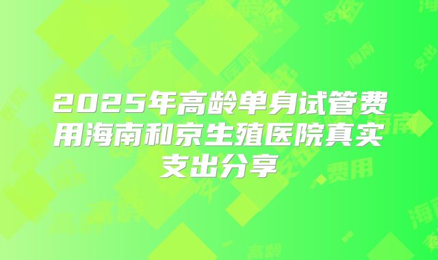 2025年高龄单身试管费用海南和京生殖医院真实支出分享