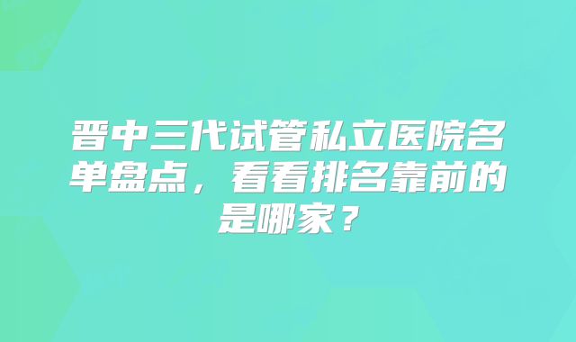 晋中三代试管私立医院名单盘点，看看排名靠前的是哪家？