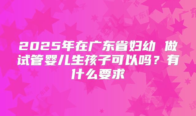 2025年在广东省妇幼 做试管婴儿生孩子可以吗？有什么要求