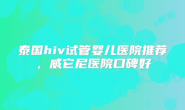 泰国hiv试管婴儿医院推荐,威它尼医院口碑好