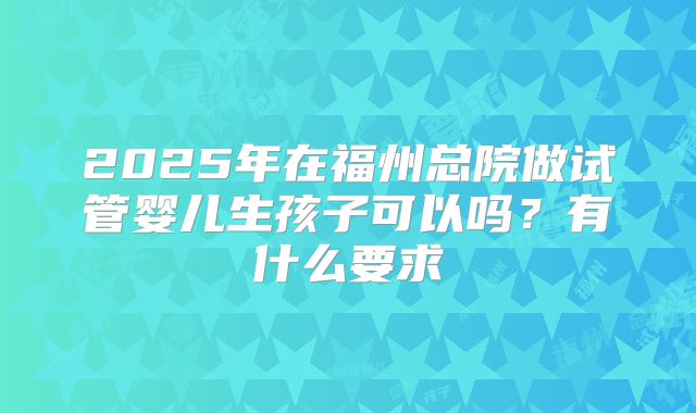 2025年在福州总院做试管婴儿生孩子可以吗?有什么要求