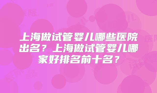 上海做试管婴儿哪些医院出名?上海做试管婴儿哪家好排名前十名?