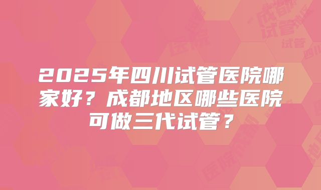 2025年四川试管医院哪家好？成都地区哪些医院可做三代试管？