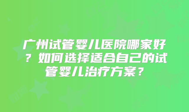 广州试管婴儿医院哪家好？如何选择适合自己的试管婴儿治疗方案？