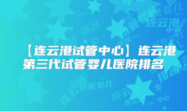 【连云港试管中心】连云港第三代试管婴儿医院排名