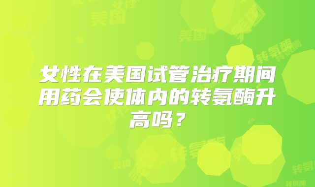 女性在美国试管治疗期间用药会使体内的转氨酶升高吗?