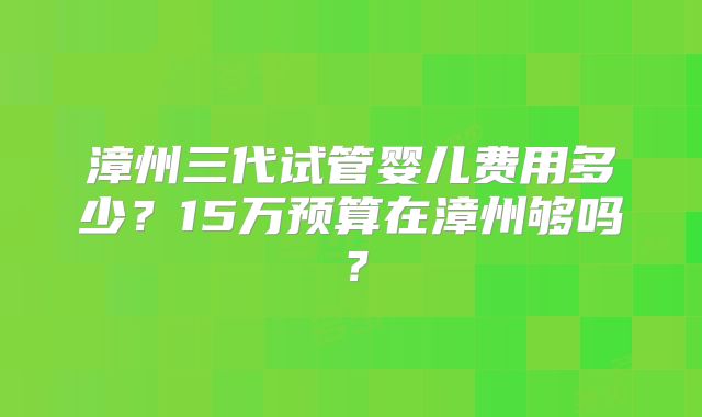 漳州三代试管婴儿费用多少？15万预算在漳州够吗？