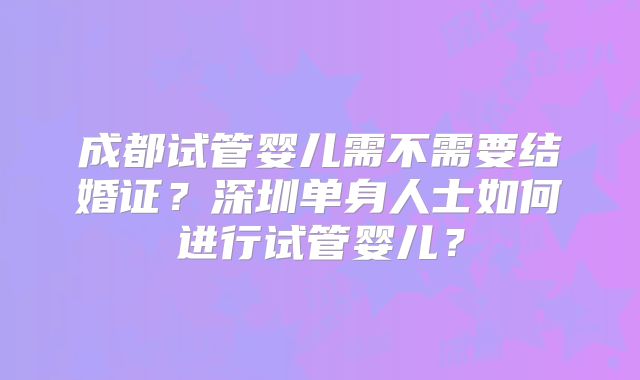 成都试管婴儿需不需要结婚证?深圳单身人士如何进行试管婴儿?