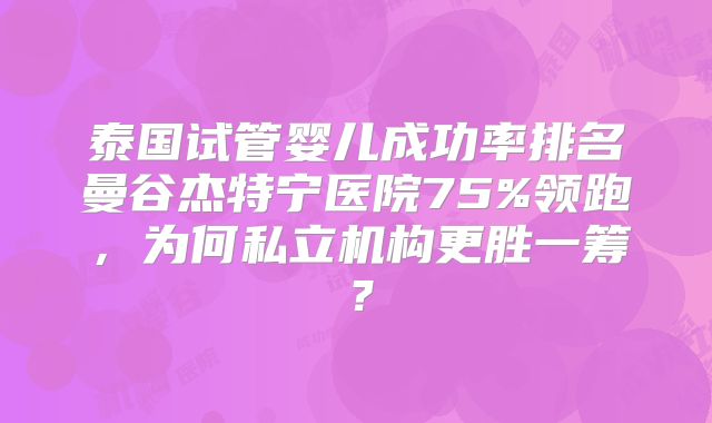 泰国试管婴儿成功率排名曼谷杰特宁医院75%领跑,为何私立机构更胜一筹?