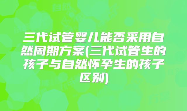 三代试管婴儿能否采用自然周期方案(三代试管生的孩子与自然怀孕生的孩子区别)