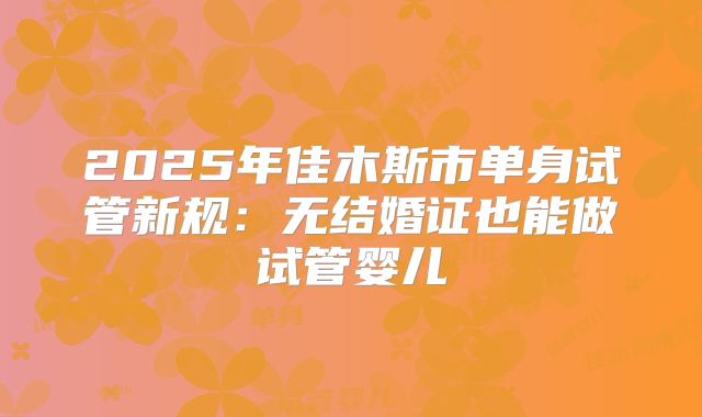 2025年佳木斯市单身试管新规:无结婚证也能做试管婴儿