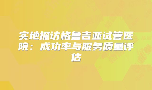 实地探访格鲁吉亚试管医院:成功率与服务质量评估