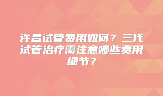 许昌试管费用如何？三代试管治疗需注意哪些费用细节？
