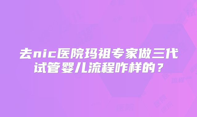 去nic医院玛祖专家做三代试管婴儿流程咋样的？