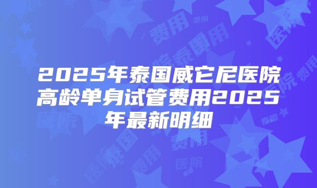 2025年泰国威它尼医院高龄单身试管费用2025年最新明细