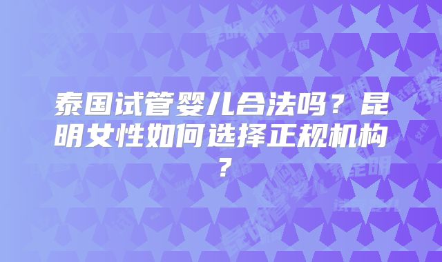 泰国试管婴儿合法吗?昆明女性如何选择正规机构?