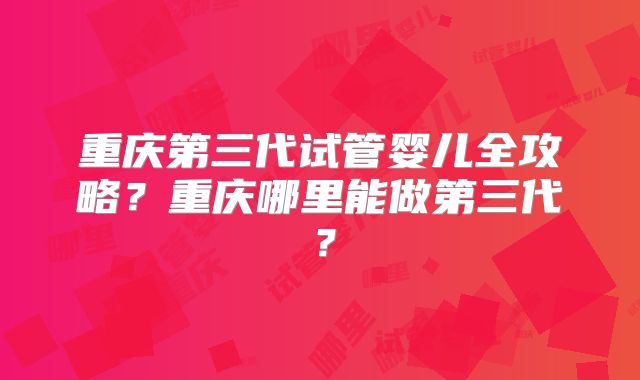 重庆第三代试管婴儿全攻略?重庆哪里能做第三代?
