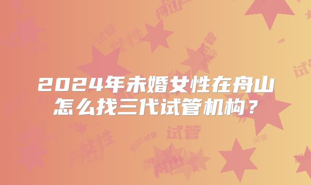2024年未婚女性在舟山怎么找三代试管机构?