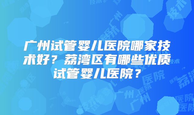广州试管婴儿医院哪家技术好？荔湾区有哪些优质试管婴儿医院？